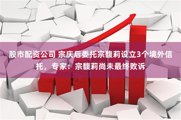 股市配资公司 宗庆后委托宗馥莉设立3个境外信托，专家：宗馥莉尚未最终败诉