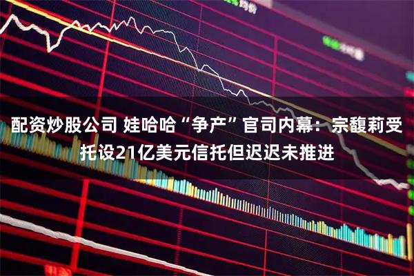 配资炒股公司 娃哈哈“争产”官司内幕：宗馥莉受托设21亿美元信托但迟迟未推进