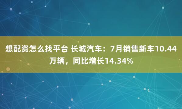 想配资怎么找平台 长城汽车：7月销售新车10.44万辆，同比增长14.34%