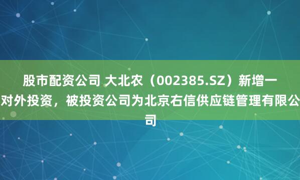 股市配资公司 大北农（002385.SZ）新增一起对外投资，被投资公司为北京右信供应链管理有限公司