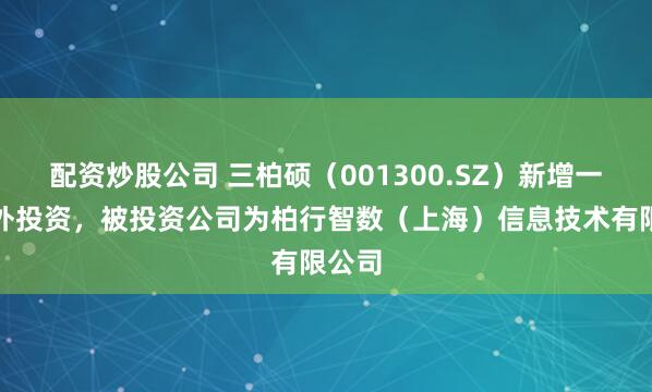 配资炒股公司 三柏硕（001300.SZ）新增一起对外投资，被投资公司为柏行智数（上海）信息技术有限公司