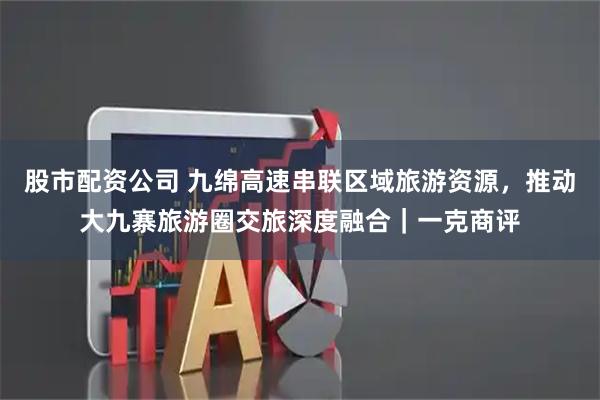 股市配资公司 九绵高速串联区域旅游资源，推动大九寨旅游圈交旅深度融合｜一克商评