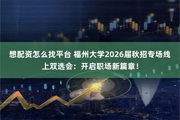 想配资怎么找平台 福州大学2026届秋招专场线上双选会：开启职场新篇章！