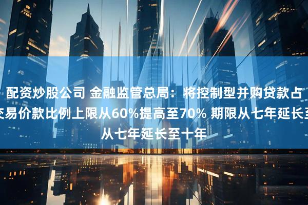 配资炒股公司 金融监管总局：将控制型并购贷款占并购交易价款比例上限从60%提高至70% 期限从七年延长至十年