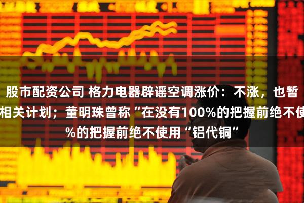 股市配资公司 格力电器辟谣空调涨价：不涨，也暂无“铝代铜”相关计划；董明珠曾称“在没有100%的把握前绝不使用“铝代铜”