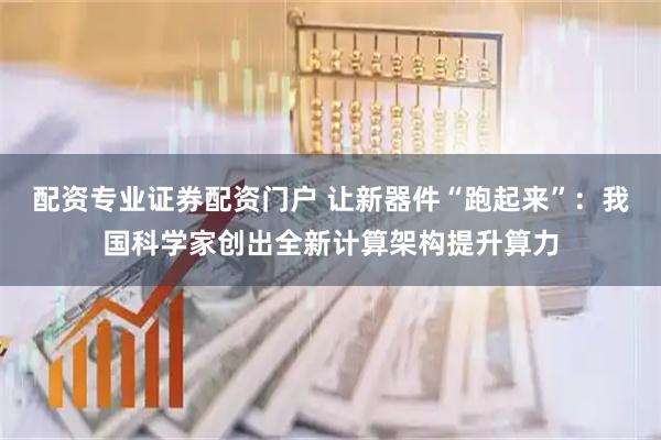 配资专业证券配资门户 让新器件“跑起来”：我国科学家创出全新计算架构提升算力