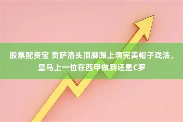 股票配资宝 贡萨洛头顶脚踢上演完美帽子戏法，皇马上一位在西甲做到还是C罗