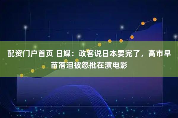 配资门户首页 日媒：政客说日本要完了，高市早苗落泪被怒批在演电影