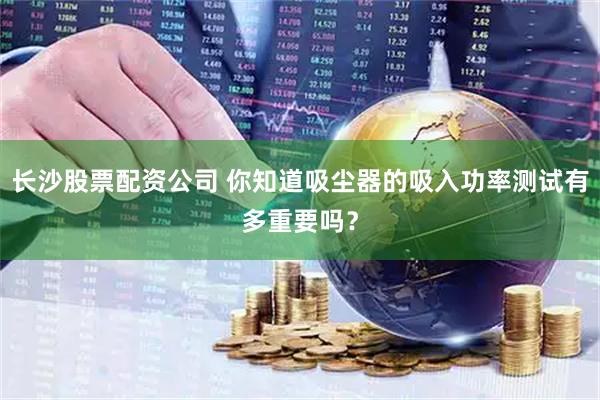 长沙股票配资公司 你知道吸尘器的吸入功率测试有多重要吗？