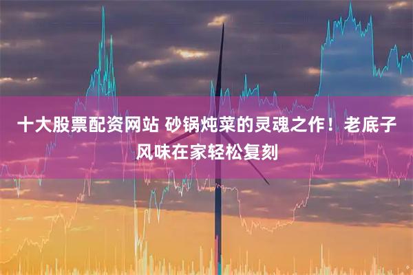 十大股票配资网站 砂锅炖菜的灵魂之作！老底子风味在家轻松复刻