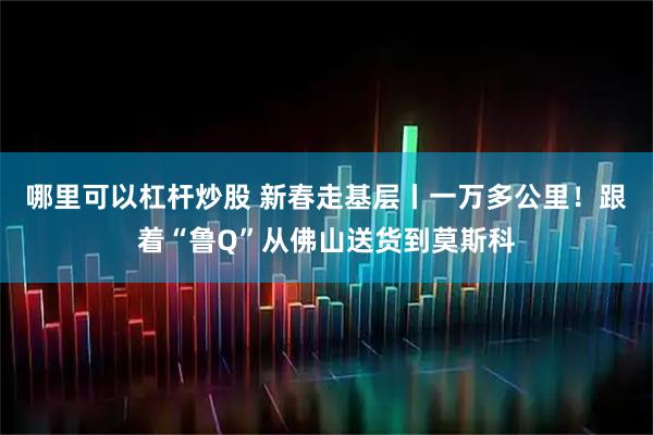 哪里可以杠杆炒股 新春走基层丨一万多公里！跟着“鲁Q”从佛山送货到莫斯科