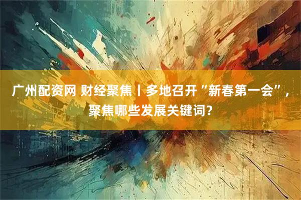 广州配资网 财经聚焦丨多地召开“新春第一会”，聚焦哪些发展关键词？
