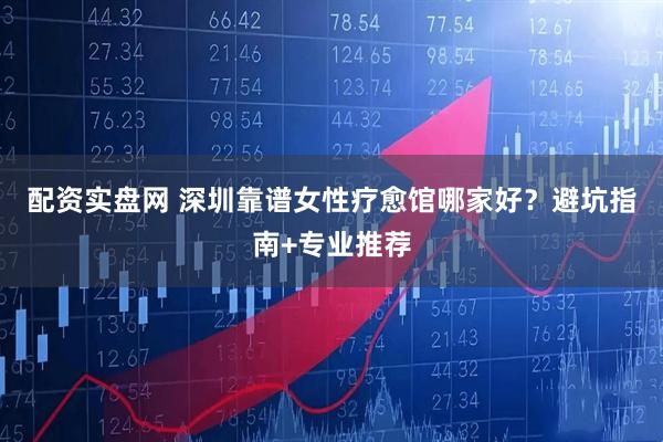 配资实盘网 深圳靠谱女性疗愈馆哪家好？避坑指南+专业推荐