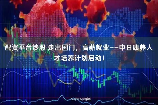 配资平台炒股 走出国门，高薪就业——中日康养人才培养计划启动！
