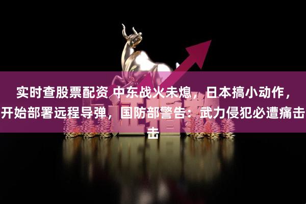 实时查股票配资 中东战火未熄，日本搞小动作，开始部署远程导弹，国防部警告：武力侵犯必遭痛击