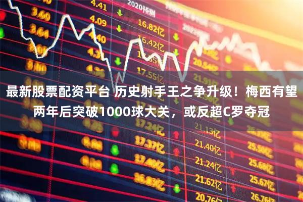 最新股票配资平台 历史射手王之争升级！梅西有望两年后突破1000球大关，或反超C罗夺冠