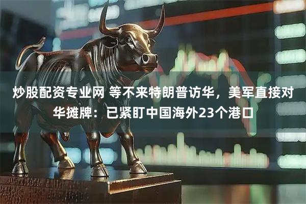 炒股配资专业网 等不来特朗普访华，美军直接对华摊牌：已紧盯中国海外23个港口