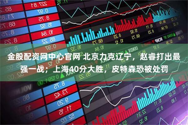 金股配资网中心官网 北京力克辽宁，赵睿打出最强一战；上海40分大胜，皮特森恐被处罚