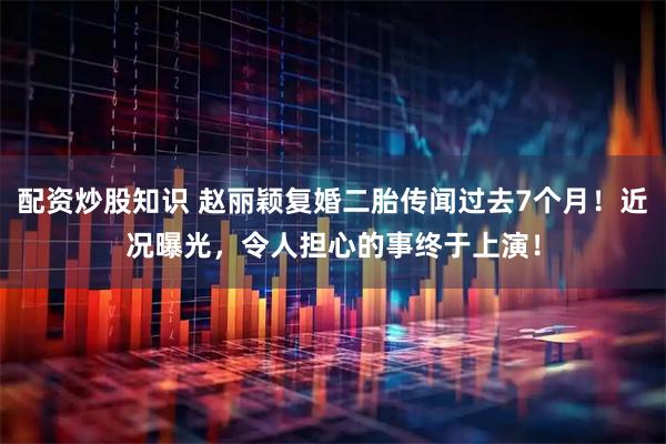 配资炒股知识 赵丽颖复婚二胎传闻过去7个月！近况曝光，令人担心的事终于上演！