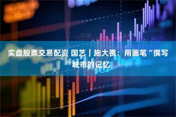 实盘股票交易配资 国艺｜施大畏：用画笔“撰写”城市的记忆