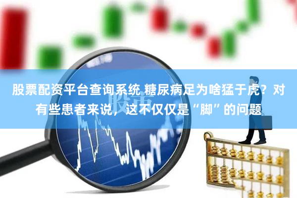 股票配资平台查询系统 糖尿病足为啥猛于虎？对有些患者来说，这不仅仅是“脚”的问题